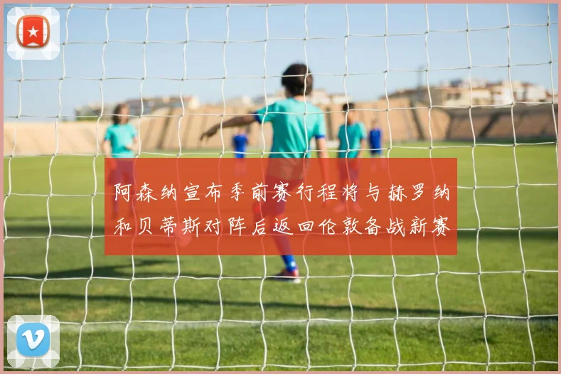 阿森纳宣布季前赛行程将与赫罗纳和贝蒂斯对阵后返回伦敦备战新赛季