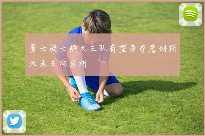 勇士骑士热火三队有望争夺詹姆斯未来去向分析