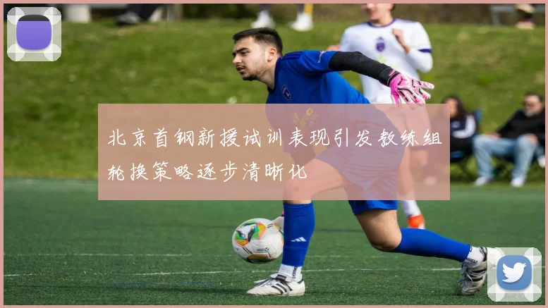 北京首钢新援试训表现引发教练组轮换策略逐步清晰化