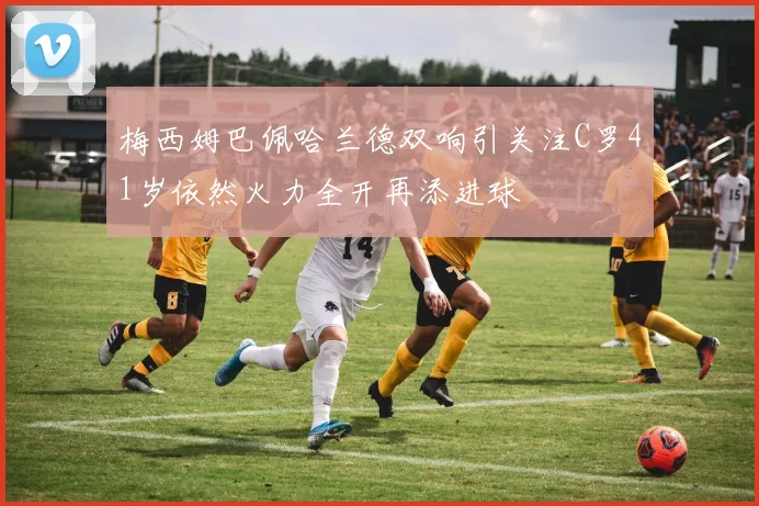 梅西姆巴佩哈兰德双响引关注C罗41岁依然火力全开再添进球