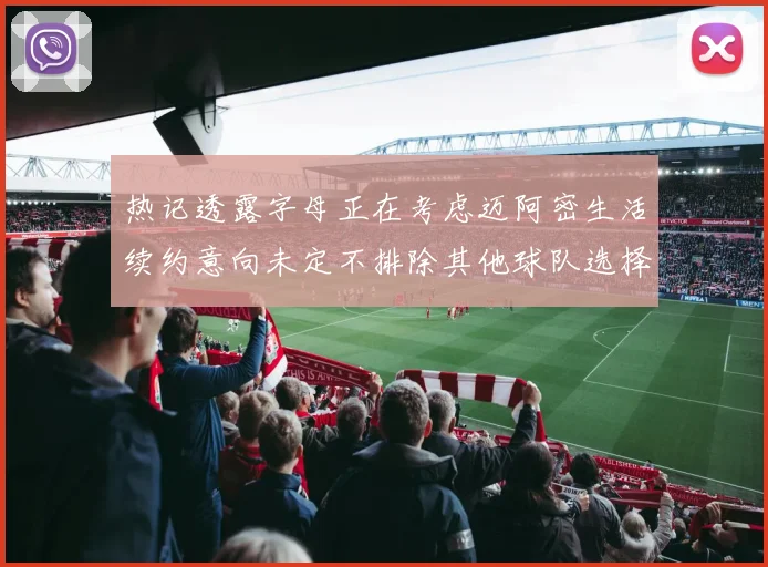 热记透露字母正在考虑迈阿密生活续约意向未定不排除其他球队选择