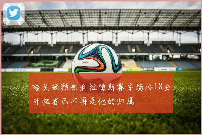 哈灵顿预测利拉德新赛季场均18分开拓者已不再是他的归属