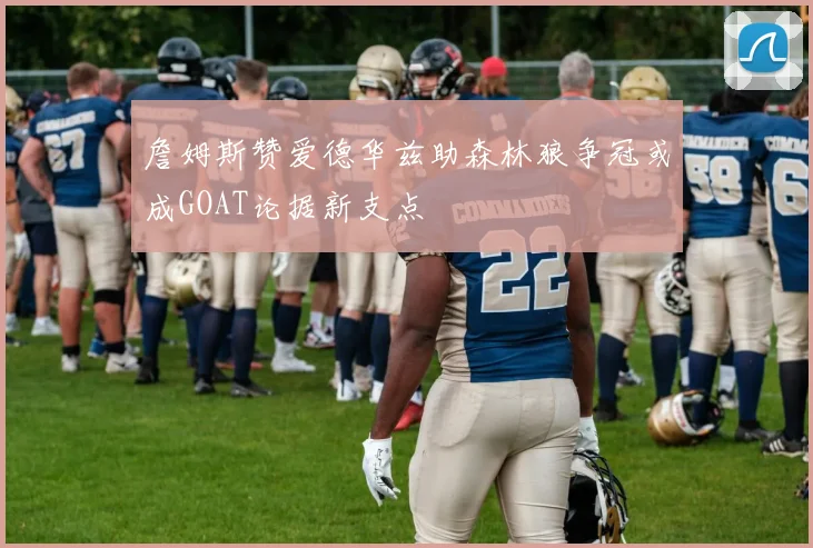 詹姆斯赞爱德华兹助森林狼争冠或成GOAT论据新支点