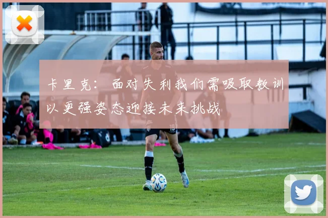 卡里克：面对失利我们需吸取教训以更强姿态迎接未来挑战