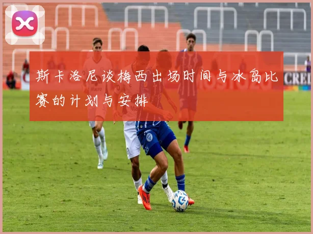 斯卡洛尼谈梅西出场时间与冰岛比赛的计划与安排