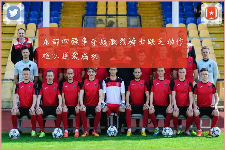 东部四强争夺战激烈骑士缺乏动作难以逆袭成功