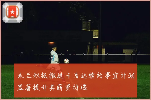 米兰积极推进卡马达续约事宜计划显著提升其薪资待遇