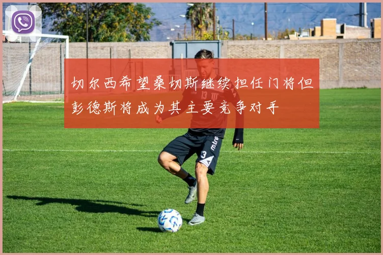 切尔西希望桑切斯继续担任门将但彭德斯将成为其主要竞争对手