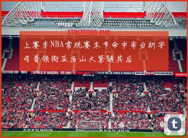 上赛季NBA常规赛末节命中率分析字母哥领衔亚历山大紧随其后