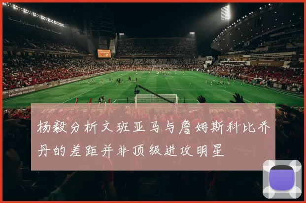 杨毅分析文班亚马与詹姆斯科比乔丹的差距并非顶级进攻明星