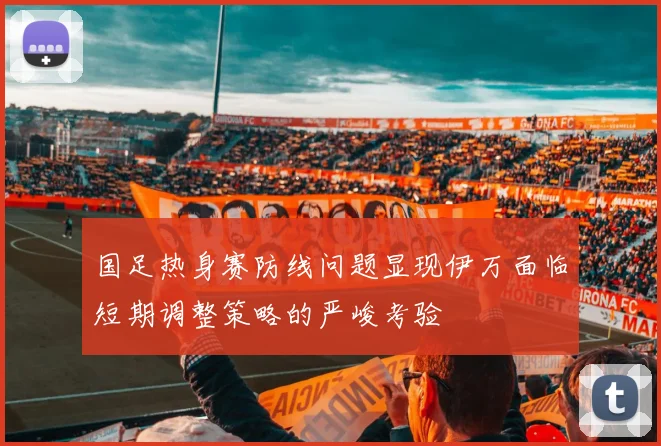 国足热身赛防线问题显现伊万面临短期调整策略的严峻考验