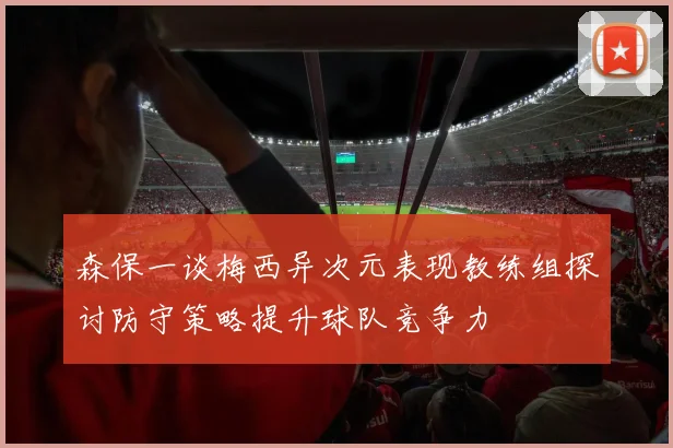森保一谈梅西异次元表现教练组探讨防守策略提升球队竞争力