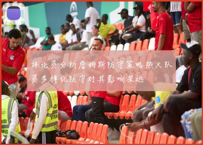 评论员分析詹姆斯防守策略热火队员多样化防守对其影响深远